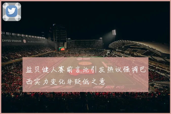 盐贝健人赛前言论引发热议强调巴西实力变化非贬低之意
