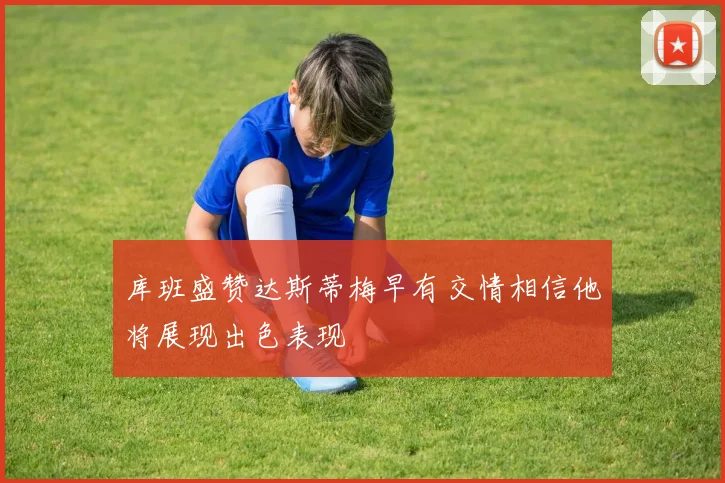 库班盛赞达斯蒂梅早有交情相信他将展现出色表现